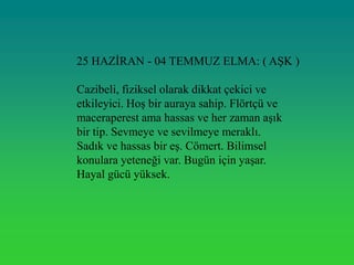 25 HAZĠRAN - 04 TEMMUZ ELMA: ( AġK )

Cazibeli, fiziksel olarak dikkat çekici ve
etkileyici. HoĢ bir auraya sahip. Flörtçü ve
maceraperest ama hassas ve her zaman aĢık
bir tip. Sevmeye ve sevilmeye meraklı.
Sadık ve hassas bir eĢ. Cömert. Bilimsel
konulara yeteneği var. Bugün için yaĢar.
Hayal gücü yüksek.
 