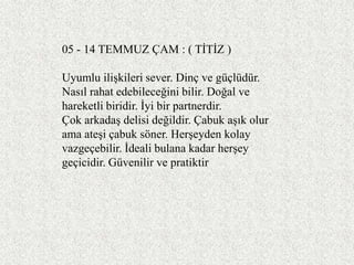 05 - 14 TEMMUZ ÇAM : ( TĠTĠZ )

Uyumlu iliĢkileri sever. Dinç ve güçlüdür.
Nasıl rahat edebileceğini bilir. Doğal ve
hareketli biridir. Ġyi bir partnerdir.
Çok arkadaĢ delisi değildir. Çabuk aĢık olur
ama ateĢi çabuk söner. HerĢeyden kolay
vazgeçebilir. Ġdeali bulana kadar herĢey
geçicidir. Güvenilir ve pratiktir
 