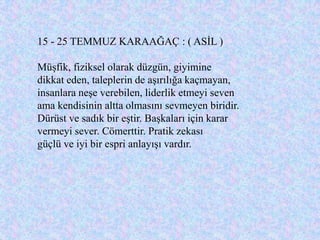 15 - 25 TEMMUZ KARAAĞAÇ : ( ASĠL )

MüĢfik, fiziksel olarak düzgün, giyimine
dikkat eden, taleplerin de aĢırılığa kaçmayan,
insanlara neĢe verebilen, liderlik etmeyi seven
ama kendisinin altta olmasını sevmeyen biridir.
Dürüst ve sadık bir eĢtir. BaĢkaları için karar
vermeyi sever. Cömerttir. Pratik zekası
güçlü ve iyi bir espri anlayıĢı vardır.
 