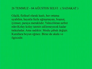 26 TEMMUZ - 04 AĞUSTOS SELVI : ( SADAKAT )

Güçlü, fiziksel olarak kaslı, her ortama
uyabilen, hayatla fazla uğraĢmayan, hoĢnut,
iyimser, paraya meraklıdır. Yalnızlıktan nefret
eder.Kolay kolay tatmin edilemeyecek kadar
tutkuludur. Ama sadıktır. Modu çabuk değiĢir.
Kurallara boyun eğmez. Biraz da ukala ve
ilgisizdir.
 