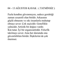 04 - 13 AĞUSTOS KAVAK : ( TATMĠNSĠZ )

Fazla kendine güvenmeyen, sadece gerektiği
zaman cesaretli olan biridir. Arkasının
güçlü olmasını ve sıkı insanlarla muhatap
olmayı sever. Çok seçicidir. Genellikle
yalnızdır. Artistik bir doğası vardır.
Kin tutar. Ġyi bir organizatördür. Felsefik
takılmayı sever. Ama her durumda ona
güvenilebilen biridir. ĠliĢkilerini de çok
önemser.
 