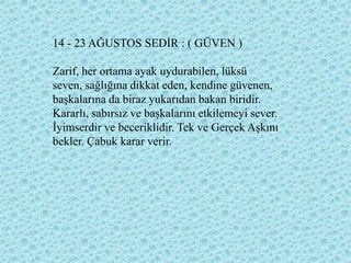 14 - 23 AĞUSTOS SEDĠR : ( GÜVEN )

Zarif, her ortama ayak uydurabilen, lüksü
seven, sağlığına dikkat eden, kendine güvenen,
baĢkalarına da biraz yukarıdan bakan biridir.
Kararlı, sabırsız ve baĢkalarını etkilemeyi sever.
Ġyimserdir ve beceriklidir. Tek ve Gerçek AĢkını
bekler. Çabuk karar verir.
 