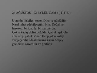 24 AĞUSTOS - 02 EYLÜL ÇAM : ( TĠTĠZ )

Uyumlu iliĢkileri sever. Dinç ve güçlüdür.
Nasıl rahat edebileceğini bilir. Doğal ve
hareketli biridir. Ġyi bir partnerdir.
Çok arkadaĢ delisi değildir. Çabuk aĢık olur
ama ateĢi çabuk söner. HerĢeyden kolay
vazgeçebilir. Ġdeali bulana kadar herĢey
geçicidir. Güvenilir ve pratiktir
 