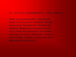 03 - 12 EYLÜL SALKIMSÖĞÜT : ( MELANKOLĠ )

Güzel ve çok melankoliktir. Etkileyicidir.
Güzel ve zevkli Ģeylere meraklıdır. Seyahat
etmeyi sever. Hayalperesttir. Kaprisli ama
dürüsttür. BaĢkalarının duygularına önem
verir. Çabuk etki altında kalır ama beraber
yaĢanması zor biridir. Talepkardır. Sezgileri
de kuvvetlidir. AĢıkken acı çeker ama demir
atabileceği birini bulabilir.
 