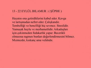 13 - 22 EYLÜL IHLAMUR : ( ġÜPHE )

Hayatın ona getirdiklerini kabul eder. Kavga
ve tartıĢmadan nefret eder. ÇalıĢkandır.
Tembelliği ve bencilliği hiç sevmez. Streslidir.
YumuĢak huylu ve merhametlidir. ArkadaĢları
için çekinmeden fedakarlık yapar. Becerikli
olmasına ragmen bunları değerlendirmesini bilmez.
Mızmızdır, kıskanç ama vefalıdır.
 