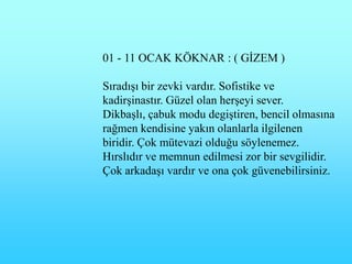 01 - 11 OCAK KÖKNAR : ( GĠZEM )

SıradıĢı bir zevki vardır. Sofistike ve
kadirĢinastır. Güzel olan herĢeyi sever.
DikbaĢlı, çabuk modu degiĢtiren, bencil olmasına
rağmen kendisine yakın olanlarla ilgilenen
biridir. Çok mütevazi olduğu söylenemez.
Hırslıdır ve memnun edilmesi zor bir sevgilidir.
Çok arkadaĢı vardır ve ona çok güvenebilirsiniz.
 