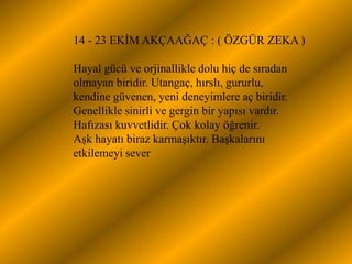 14 - 23 EKĠM AKÇAAĞAÇ : ( ÖZGÜR ZEKA )

Hayal gücü ve orjinallikle dolu hiç de sıradan
olmayan biridir. Utangaç, hırslı, gururlu,
kendine güvenen, yeni deneyimlere aç biridir.
Genellikle sinirli ve gergin bir yapısı vardır.
Hafızası kuvvetlidir. Çok kolay öğrenir.
AĢk hayatı biraz karmaĢıktır. BaĢkalarını
etkilemeyi sever
 