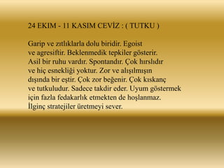 24 EKIM - 11 KASIM CEVĠZ : ( TUTKU )

Garip ve zıtlıklarla dolu biridir. Egoist
ve agresiftir. Beklenmedik tepkiler gösterir.
Asil bir ruhu vardır. Spontandır. Çok hırslıdır
ve hiç esnekliği yoktur. Zor ve alıĢılmıĢın
dıĢında bir eĢtir. Çok zor beğenir. Çok kıskanç
ve tutkuludur. Sadece takdir eder. Uyum göstermek
için fazla fedakarlık etmekten de hoĢlanmaz.
Ġlginç stratejiler üretmeyi sever.
 