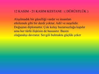 12 KASIM - 21 KASIM KESTANE : ( DÜRÜSTLÜK )

AlıĢılmadık bir güzelliği vardır ve insanları
etkilemek gibi bir derdi yoktur. Adil ve neĢelidir.
DoğuĢtan diplomattır. Çok kolay huzursuzluğa kapılır
ama her türlü iliĢkisin de hassastır. Bazen
olağandıĢı davranır. Sevgili bulmakta güçlük çeker
 