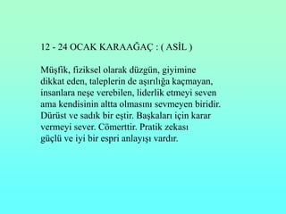 12 - 24 OCAK KARAAĞAÇ : ( ASĠL )

MüĢfik, fiziksel olarak düzgün, giyimine
dikkat eden, taleplerin de aĢırılığa kaçmayan,
insanlara neĢe verebilen, liderlik etmeyi seven
ama kendisinin altta olmasını sevmeyen biridir.
Dürüst ve sadık bir eĢtir. BaĢkaları için karar
vermeyi sever. Cömerttir. Pratik zekası
güçlü ve iyi bir espri anlayıĢı vardır.
 