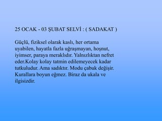 25 OCAK - 03 ġUBAT SELVĠ : ( SADAKAT )

Güçlü, fiziksel olarak kaslı, her ortama
uyabilen, hayatla fazla uğraĢmayan, hoĢnut,
iyimser, paraya meraklıdır. Yalnızlıktan nefret
eder.Kolay kolay tatmin edilemeyecek kadar
tutkuludur. Ama sadıktır. Modu çabuk değiĢir.
Kurallara boyun eğmez. Biraz da ukala ve
ilgisizdir.
 