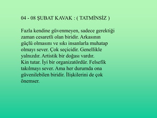 04 - 08 ġUBAT KAVAK : ( TATMĠNSĠZ )

Fazla kendine güvenmeyen, sadece gerektiği
zaman cesaretli olan biridir. Arkasının
güçlü olmasını ve sıkı insanlarla muhatap
olmayı sever. Çok seçicidir. Genellikle
yalnızdır. Artistik bir doğası vardır.
Kin tutar. Ġyi bir organizatördür. Felsefik
takılmayı sever. Ama her durumda ona
güvenilebilen biridir. ĠliĢkilerini de çok
önemser.
 