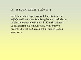 09 - 18 ġUBAT SEDĠR : ( GÜVEN )

Zarif, her ortama ayak uydurabilen, lüksü seven,
sağlığına dikkat eden, kendine güvenen, baĢkalarına
da biraz yukarıdan bakan biridir.Kararlı, sabırsız
ve baĢkalarını etkilemeyi sever. Ġyimserdir ve
beceriklidir. Tek ve Gerçek aĢkını bekler. Çabuk
karar verir.
 
