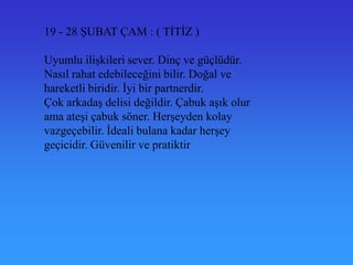 19 - 28 ġUBAT ÇAM : ( TĠTĠZ )

Uyumlu iliĢkileri sever. Dinç ve güçlüdür.
Nasıl rahat edebileceğini bilir. Doğal ve
hareketli biridir. Ġyi bir partnerdir.
Çok arkadaĢ delisi değildir. Çabuk aĢık olur
ama ateĢi çabuk söner. HerĢeyden kolay
vazgeçebilir. Ġdeali bulana kadar herĢey
geçicidir. Güvenilir ve pratiktir
 