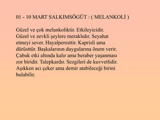 01 - 10 MART SALKIMSÖGÜT : ( MELANKOLĠ )

Güzel ve çok melankoliktir. Etkileyicidir.
Güzel ve zevkli Ģeylere meraklıdır. Seyahat
etmeyi sever. Hayalperesttir. Kaprisli ama
dürüsttür. BaĢkalarının duygularına önem verir.
Çabuk etki altında kalır ama beraber yaĢanması
zor biridir. Talepkardır. Sezgileri de kuvvetlidir.
AĢıkken acı çeker ama demir atabileceği birini
bulabilir.
 
