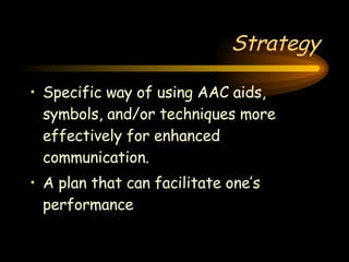 Strategy Specific way of using AAC aids, symbols, and/or techniques more effectively for enhanced communication.  A plan that can facilitate one’s performance 