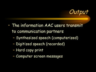 Output The information AAC users transmit to communication partners Synthesized speech (computerized) Digitized speech (recorded) Hard copy print Computer screen messages 