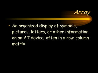 Array An organized display of symbols, pictures, letters, or other information on an AT device; often in a row-column matrix 