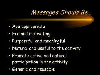 Messages Should Be… Age appropriate Fun and motivating Purposeful and meaningful Natural and useful to the activity Promote active and natural participation in the activity Generic and reusable 