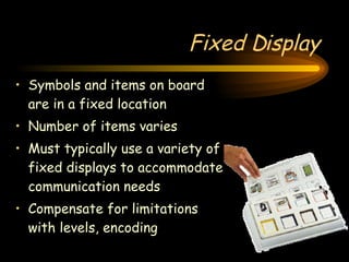 Fixed Display Symbols and items on board are in a fixed location Number of items varies Must typically use a variety of fixed displays to accommodate communication needs Compensate for limitations with levels, encoding 