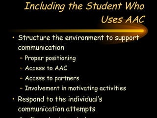 Including the Student Who Uses AAC Structure the environment to support communication Proper positioning Access to AAC Access to partners Involvement in motivating activities Respond to the individual’s communication attempts Confirm the intended message 