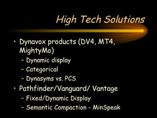 High Tech Solutions Dynavox products (DV4, MT4, MightyMo) Dynamic display Categorical Dynasyms vs. PCS Pathfinder/Vanguard/ Vantage Fixed/Dynamic Display Semantic Compaction - MinSpeak 
