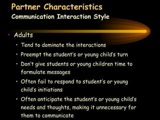 Partner Characteristics Communication Interaction Style Adults Tend to dominate the interactions Preempt the student’s or young child’s turn Don’t give students or young children time to formulate messages Often fail to respond to student’s or young child’s initiations Often anticipate the student’s or young child’s needs and thoughts, making it unnecessary for them to communicate 
