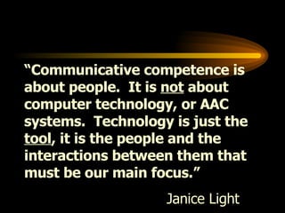 “ Communicative competence is about people.  It is  not  about computer technology, or AAC systems.  Technology is just the  tool , it is the people and the interactions between them that must be our main focus.” Janice Light  