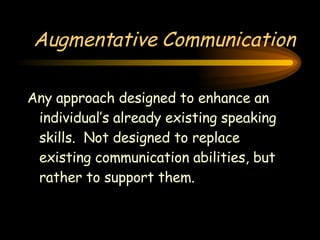 Augmentative Communication Any approach designed to enhance an individual’s already existing speaking skills.  Not designed to replace existing communication abilities, but rather to support them. 
