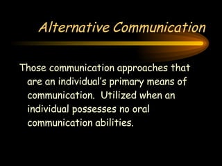 Alternative Communication Those communication approaches that are an individual’s primary means of communication.  Utilized when an individual possesses no oral communication abilities. 
