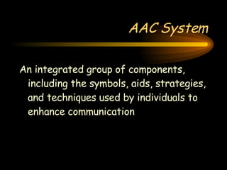 AAC System An integrated group of components, including the symbols, aids, strategies, and techniques used by individuals to enhance communication 
