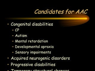 Candidates for AAC Congenital disabilities CP Autism Mental retardation Developmental apraxia Sensory impairments Acquired neurogenic disorders Progressive disabilities Temporary structural changes 