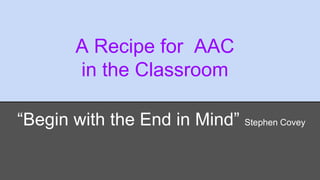 A Recipe for AAC 
in the Classroom 
“Begin with the End in Mind” Stephen Covey 
 
