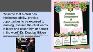 “Assume that a child has 
intellectual ability, provide 
opportunities to be exposed to 
learning, assume the child wants 
to learn and assert him or herself 
in the word”-Dr. Douglas Biklen 
Professor: winner of the UNESCO/Emir Jaber al-Ahmad al-Jaber al-Sabah Prize to 
promote Quality Education for Persons with Intellectual Disabilities. 
 