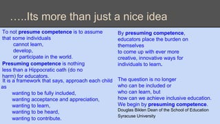 …..Its more than just a nice idea 
The question is no longer 
who can be included or 
who can learn, but 
how can we achieve inclusive education. 
We begin by presuming competence. 
Douglas Biklen Dean of the School of Education 
Syracuse University 
To not presume competence is to assume 
that some individuals 
cannot learn, 
develop, 
or participate in the world. 
Presuming competence is nothing 
less than a Hippocratic oath (do no 
harm) for educators. 
It is a framework that says, approach each child 
as 
wanting to be fully included, 
wanting acceptance and appreciation, 
wanting to learn, 
wanting to be heard, 
wanting to contribute. 
By presuming competence, 
educators place the burden on 
themselves 
to come up with ever more 
creative, innovative ways for 
individuals to learn. 
 