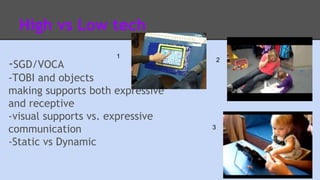 High vs Low tech 
1 
-SGD/VOCA 
-TOBI and objects 
making supports both expressive 
and receptive 
-visual supports vs. expressive 
communication 
-Static vs Dynamic 
2 
3 
 