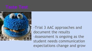 Taste Test 
-Trial 3 AAC approaches and 
document the results 
-Assessment is ongoing as the 
student needs communication 
expectations change and grow 
 