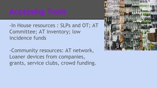 Accessing Tools 
-In House resources : SLPs and OT; AT 
Committee; AT inventory; low 
incidence funds 
-Community resources: AT network, 
Loaner devices from companies, 
grants, service clubs, crowd funding. 
 