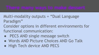 There many ways to make dessert 
Multi-modality outputs = “Dual Language 
Paradigm” 
Consider options in different environments for 
functional communication: 
● PECS AND single message switch 
● Words AND Picture Choices AND Go Talk 
● High Tech device AND PECS 
 