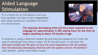 Aided Language 
Stimulation 
“It is critical for an individual to not only 
have symbols, but also to have experience 
with those symbols in a symbols rich/print 
rich environment. 
The typically developing child will have been exposed to oral 
language for approximately 4,380 waking hours by the time he 
begins speaking at about 18 months of age. 
If someone is using a different symbol set and only has exposure to it with the 
speech pathologist two times a week, 20-30 minutes each, it will take the 
alternate symbol user 84 years to have the same experience with his symbols 
that the physically developing child has with the spoken word in 18 months!!! 
Jane Korsten author Every Move Counts 
 