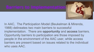 Barriers to Implementation 
In AAC, The Participation Model (Beukelman & Mirenda, 
1988) delineates two main barriers to successful 
implementation. There are opportunity and access barriers. 
Opportunity barriers to participation are those imposed by 
people in the environment of the AAC user, while access 
barriers are present based on issues related to the individual 
who uses AAC. 
 