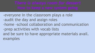There is always room for dessert 
How to keep a new system going 
-everyone in the classroom plays a role 
-audit the day and assign roles 
-home -school collaboration and communication 
-prep activities with vocab lists 
and be sure to have appropriate materials avail. 
examples 
 