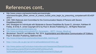 References cont. 
● http://www.unesco.org/new/en/media-services/single-view/ 
news/douglas_biklen_winner_of_unesco_kuwait_prize_begin_by_presuming_competence/#.VEv4GP 
nF91Y 
● USA 1992 (National Joint Committee for the Communication Needs of Persons with Severe 
Disabilities)(ASHA) 
● AAC Strategies for Individuals with Moderate to Severe Disabilities By Susan S. Johnston, Kathleen M 
Feeley, & Emily A. Jones Copyright 2012 by Paul A. Brooks Publishing Co , All Rights Reserved 
● http://www.communicationmatrix.org 
● http://www.joyzabala.com/uploads/CA_Kananaskis__SETT_Horses_Mouth.pd 
● Beukelman, David R. and Mirenda, Pat. 2014. Augmentative and Alternative Communication (4th Edition). 
Paul H. Brooke's Publishing, Baltimore Md. 
● http://www.bridgeschool.org/transition/docs/collab_teaming.pdf 
● http://www.cde.ca.gov/sp/cd/re/psfoundationsvol1intro.asp 
● http://www.gadoe.org/Curriculum-Instruction-and-Assessment/Special-Education- 
Services/Documents/What's%20It%20All%20About%20- 
%20Creating%20a%20Communicative%20Environment%20ppt.pdf 

