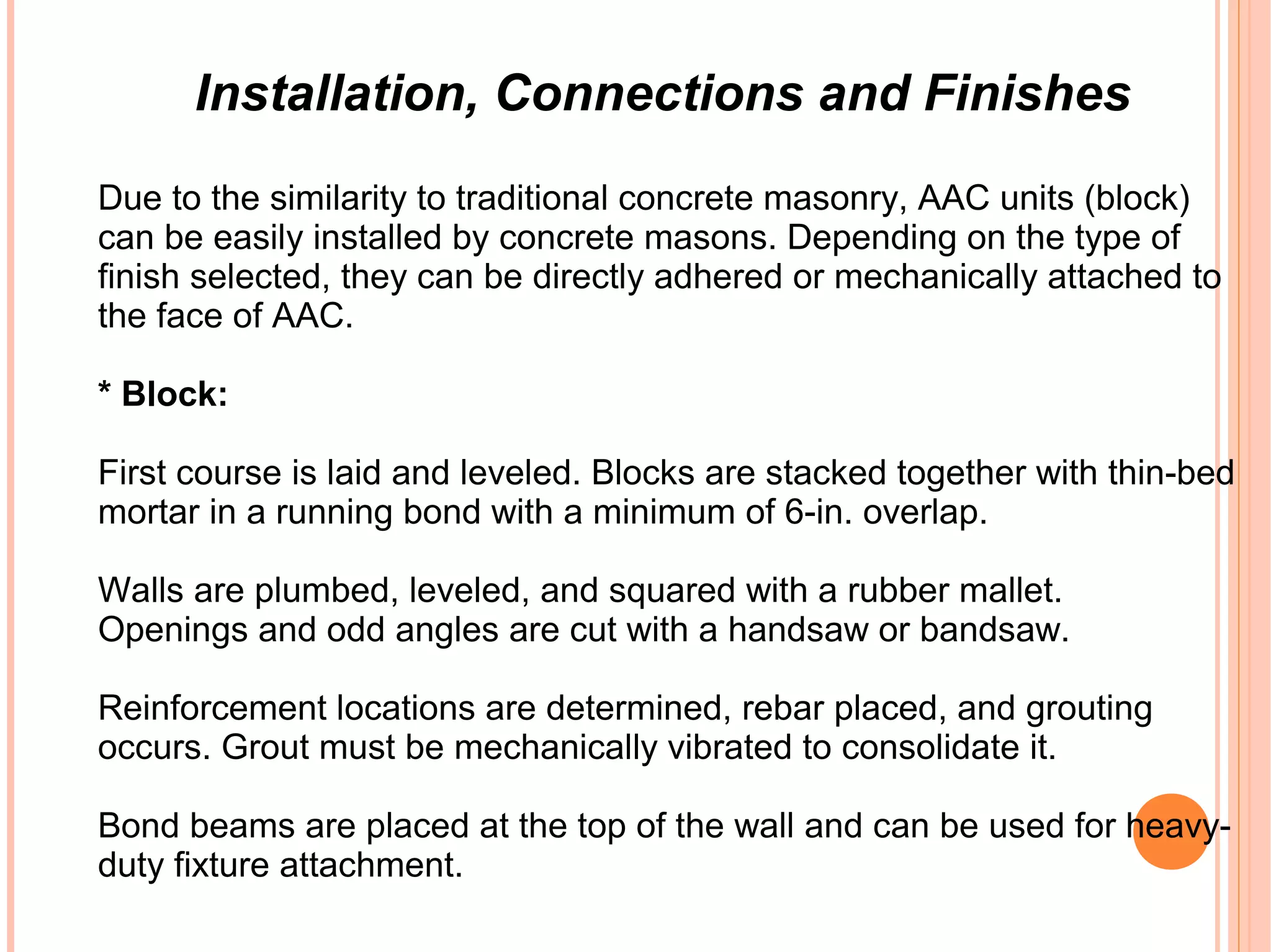 Installation, Connections and Finishes
Due to the similarity to traditional concrete masonry, AAC units (block)
can be easily installed by concrete masons. Depending on the type of
finish selected, they can be directly adhered or mechanically attached to
the face of AAC.
* Block:
First course is laid and leveled. Blocks are stacked together with thin-bed
mortar in a running bond with a minimum of 6-in. overlap.
Walls are plumbed, leveled, and squared with a rubber mallet.
Openings and odd angles are cut with a handsaw or bandsaw.
Reinforcement locations are determined, rebar placed, and grouting
occurs. Grout must be mechanically vibrated to consolidate it.
Bond beams are placed at the top of the wall and can be used for heavy-
duty fixture attachment.
 