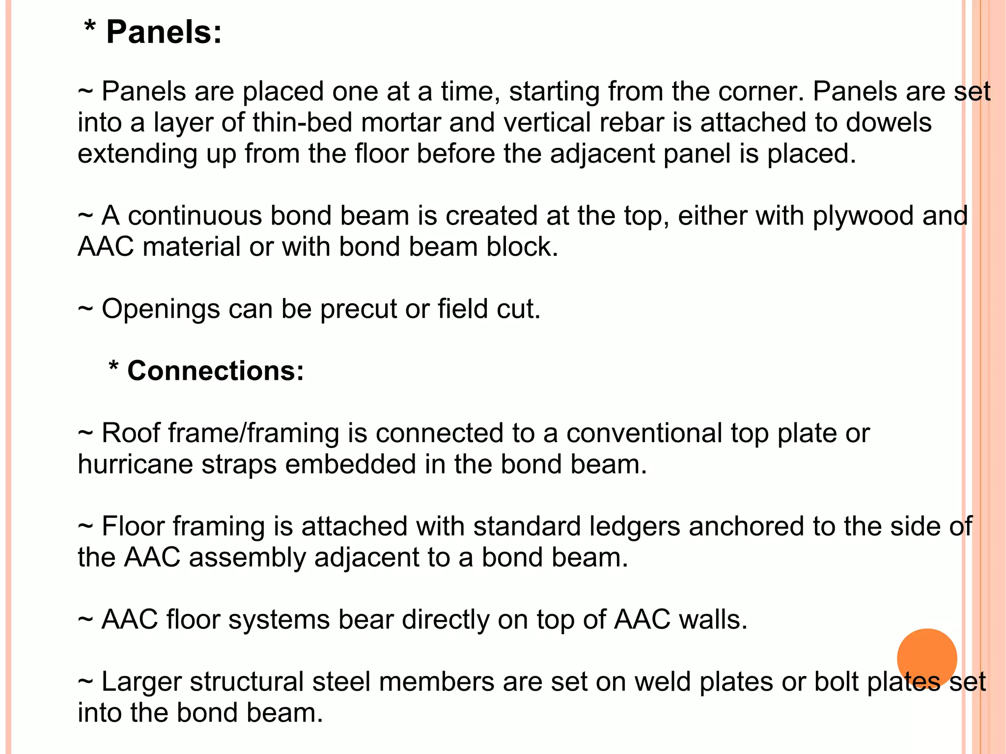 * Panels:
~ Panels are placed one at a time, starting from the corner. Panels are set
into a layer of thin-bed mortar and vertical rebar is attached to dowels
extending up from the floor before the adjacent panel is placed.
~ A continuous bond beam is created at the top, either with plywood and
AAC material or with bond beam block.
~ Openings can be precut or field cut.
* Connections:
~ Roof frame/framing is connected to a conventional top plate or
hurricane straps embedded in the bond beam.
~ Floor framing is attached with standard ledgers anchored to the side of
the AAC assembly adjacent to a bond beam.
~ AAC floor systems bear directly on top of AAC walls.
~ Larger structural steel members are set on weld plates or bolt plates set
into the bond beam.
 