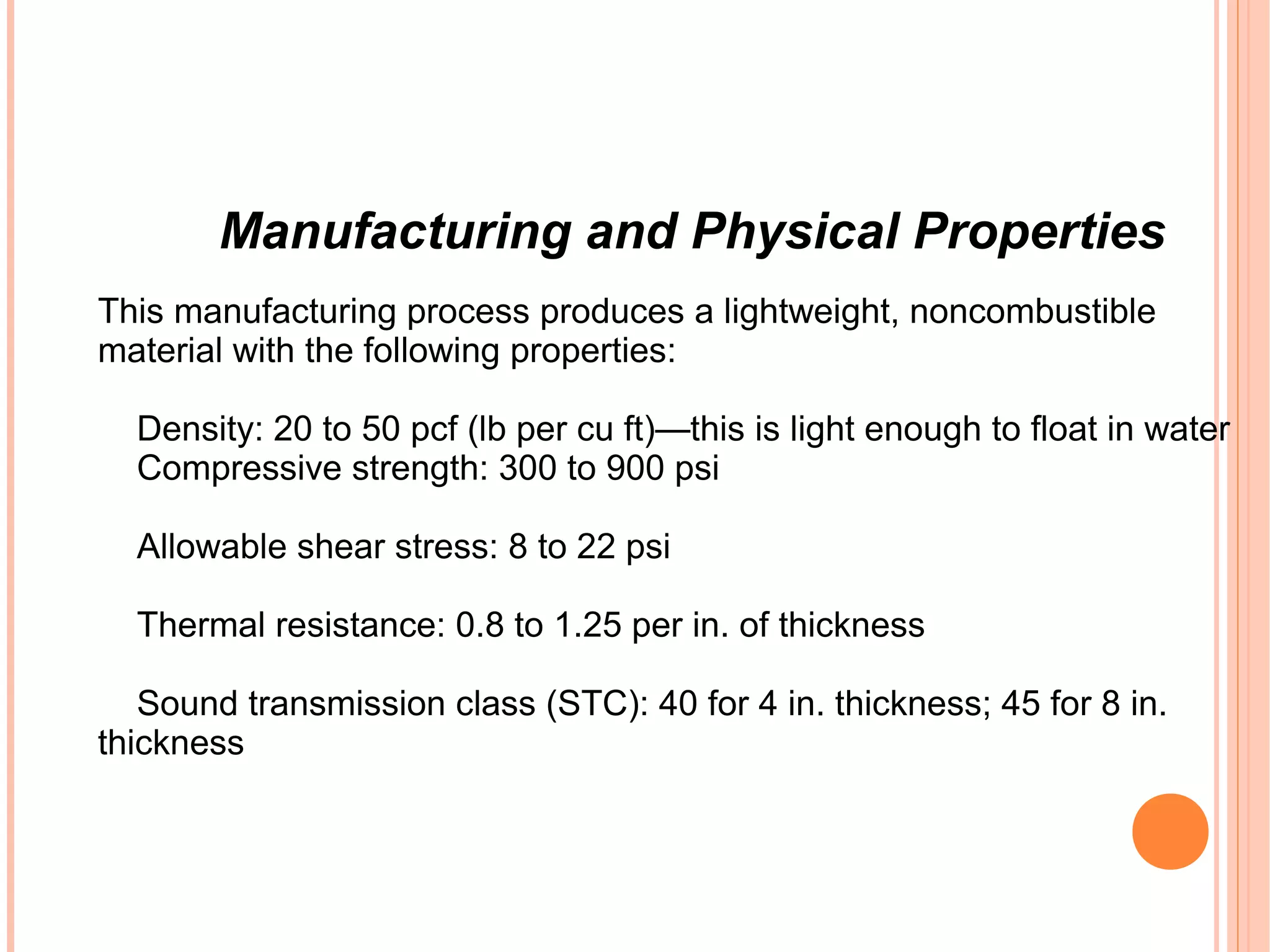 Manufacturing and Physical Properties
This manufacturing process produces a lightweight, noncombustible
material with the following properties:
Density: 20 to 50 pcf (lb per cu ft)—this is light enough to float in water
Compressive strength: 300 to 900 psi
Allowable shear stress: 8 to 22 psi
Thermal resistance: 0.8 to 1.25 per in. of thickness
Sound transmission class (STC): 40 for 4 in. thickness; 45 for 8 in.
thickness
 