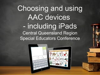 Choosing and using
AAC devices
- including iPads
Central Queensland Region
Special Educators Conference

 