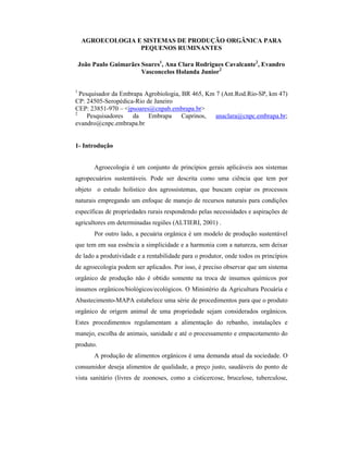 AGROECOLOGIA E SISTEMAS DE PRODUÇÃO ORGÂNICA PARA
PEQUENOS RUMINANTES
João Paulo Guimarães Soares1
, Ana Clara Rodrigues Cavalcante2
, Evandro
Vasconcelos Holanda Junior2
1
Pesquisador da Embrapa Agrobiologia, BR 465, Km 7 (Ant.Rod.Rio-SP, km 47)
CP: 24505-Seropédica-Rio de Janeiro
CEP: 23851-970 – <jpsoares@cnpab.embrapa.br>
2
Pesquisadores da Embrapa Caprinos, anaclara@cnpc.embrapa.br;
evandro@cnpc.embrapa.br
1- Introdução
Agroecologia é um conjunto de princípios gerais aplicáveis aos sistemas
agropecuários sustentáveis. Pode ser descrita como uma ciência que tem por
objeto o estudo holístico dos agrossistemas, que buscam copiar os processos
naturais empregando um enfoque de manejo de recursos naturais para condições
específicas de propriedades rurais respondendo pelas necessidades e aspirações de
agricultores em determinadas regiões (ALTIERI, 2001) .
Por outro lado, a pecuária orgânica é um modelo de produção sustentável
que tem em sua essência a simplicidade e a harmonia com a natureza, sem deixar
de lado a produtividade e a rentabilidade para o produtor, onde todos os princípios
de agroecologia podem ser aplicados. Por isso, é preciso observar que um sistema
orgânico de produção não é obtido somente na troca de insumos químicos por
insumos orgânicos/biológicos/ecológicos. O Ministério da Agricultura Pecuária e
Abastecimento-MAPA estabelece uma série de procedimentos para que o produto
orgânico de origem animal de uma propriedade sejam considerados orgânicos.
Estes procedimentos regulamentam a alimentação do rebanho, instalações e
manejo, escolha de animais, sanidade e até o processamento e empacotamento do
produto.
A produção de alimentos orgânicos é uma demanda atual da sociedade. O
consumidor deseja alimentos de qualidade, a preço justo, saudáveis do ponto de
vista sanitário (livres de zoonoses, como a cisticercose, brucelose, tuberculose,
 