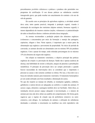 10
procedimentos proibidos referem-se a práticas e produtos não permitidos nos
programas de certificação. O uso dessas práticas ou substâncias constitui
transgressão grave, que pode resultar em cancelamento do contrato e do uso do
selo de garantia.
De acordo com os princípios da agricultura orgânica, a atividade animal
deve estar, tanto quanto possível, integrada à produção vegetal, visando à
otimização da reciclagem dos nutrientes (dejetos animais, biomassa vegetal), à
menor dependência de insumos externos (rações, volumosos) e à potencialização
de todos os benefícios diretos e indiretos advindos dessa integração.
As normas recomendam a produção própria dos alimentos orgânicos
(volumosos e concentrados) por meio da formação e manejo das pastagens,
capineiras, silagem e feno. Neste aspecto, é importante que a maior parte da
alimentação seja orgânica e proveniente da propriedade. No início do período de
conversão, os animais deverão ser alimentados com no mínimo 50% de produtos
orgânicos. Com o passar do tempo, serão toleradas porcentagens de no máximo
15% de alimentos de origem não-orgânica.
Em relação ao tratamento veterinário, o objetivo principal das práticas
orgânicas de criação é a prevenção de doenças. Saúde não é apenas ausência de
doença, mas habilidade de resistir a infecções, ataques de parasitas e perturbações
metabólicas. O princípio da prevenção deve ser sempre priorizado e quando
houver necessidade de intervenções deve se considerar que o importante é
procurar as causas e não somente combater os efeitos. Por isso, o foco deve ser a
busca de métodos naturais para tratamento veterinário. O tratamento homeopático
já vem sendo utilizado com bons resultados e diminuição de custos.
No que diz respeito ao manejo do rebanho, as instalações (galpões, estábulos,
galinheiros e outros) devem ser adequadas ao conforto e à saúde dos animais. O
acesso a água, alimentos e pastagens também deve ser facilitado. Além disso, as
instalações devem possuir espaço adequado à movimentação, e o número de
animais por área não deve afetar aos padrões de comportamento. De forma geral,
sugere-se que o regime de criação seja de preferência extensivo ou semi-
extensivo, com abrigos. As mutilações de animais e utilização de substâncias
destinadas a estimular o crescimento ou modificar seu ciclo reprodutivo são
 