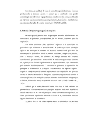 Em síntese, a qualidade de vida do animal tem profunda relação com sua
predisposição a doenças. Assim, o animal que é confinado com grande
concentração de indivíduos, espaço limitado para locomoção, sem possibilidade
de expressar seus modos naturais de comportamento, fica sujeito a manifestações
de estresse e alterações do sistema imunológico (DAROLT, 2002).
5. Sistemas silvipastoris para pecuária orgânica
O Brasil possui grandes áreas de pastagem, baseadas principalmente no
monocultivo de gramíneas, que apresentam, em sua maioria, diferentes graus de
degradação.
Um tema enfatizado pela agricultura orgânica é a exploração de
policultivos que estimulam a biodiversidade. A viabilização desta estratégia
apóia-se na instalação de sistemas de produção diversificados, por meio da
manutenção de policultivos anuais e perenes associados, sempre que possível,
com a produção animal, ao contrário do manejo adotado nos sistemas
convencionais que enfatizam a monocultura. A base destes policultivos consiste
na exploração de sistemas agroflorestais ou agrossilvipastoris, que contribuem
para aumento da biodiversidade. O consórcio de gramíneas e leguminosas na
pastagem é recomendado e é exigida a diversificação de espécies vegetais.
Sugere-se a implantação de sistemas agroflorestais ou silvipastoris, nos quais as
árvores e arbustos fixadores de nitrogênio (leguminosas) possam se associar a
cultivos agrícolas, com pastagens ou serem mantidos alternadamente com pastejos
e cultivos, assim como bancos de proteínas ou cercas vivas (RUSSO & BOTERO,
2001).
Sabe-se que a baixa fertilidade natural dos solos é fator limitante da
produtividade e sustentabilidade das pastagens tropicais. Em áreas degradadas
onde a deficiência de N é um dos principais fatores causadores de degradação, os
SSPs, que incluem leguminosas arbóreas fixadoras de N, representam uma das
opções mais viáveis de recuperação.
A gestão do N é um outro aspecto crítico na sustentação do processo
 